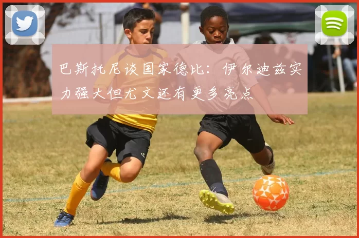 巴斯托尼谈国家德比：伊尔迪兹实力强大但尤文还有更多亮点