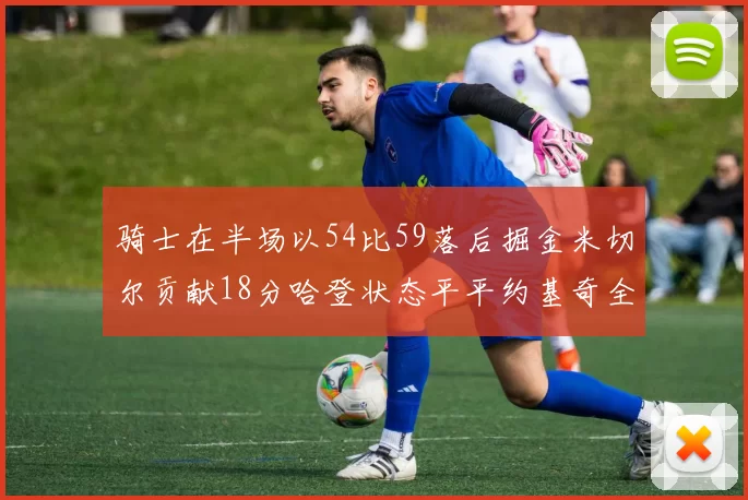 骑士在半场以54比59落后掘金米切尔贡献18分哈登状态平平约基奇全能表现