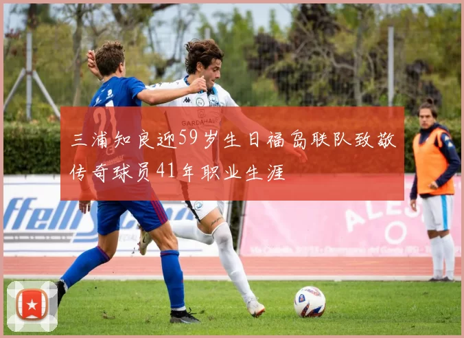 三浦知良迎59岁生日福岛联队致敬传奇球员41年职业生涯