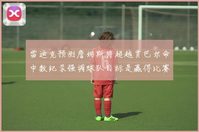 雷迪克预测詹姆斯将超越贾巴尔命中数纪录强调球队目标是赢得比赛