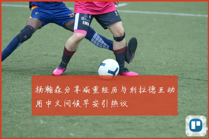 杨瀚森分享减重经历与利拉德互动用中文问候早安引热议