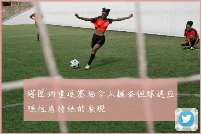 塔图姆重返赛场令人振奋但球迷应理性看待他的表现