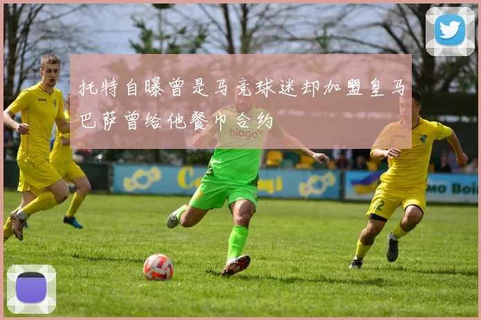 托特自曝曾是马竞球迷却加盟皇马巴萨曾给他餐巾合约