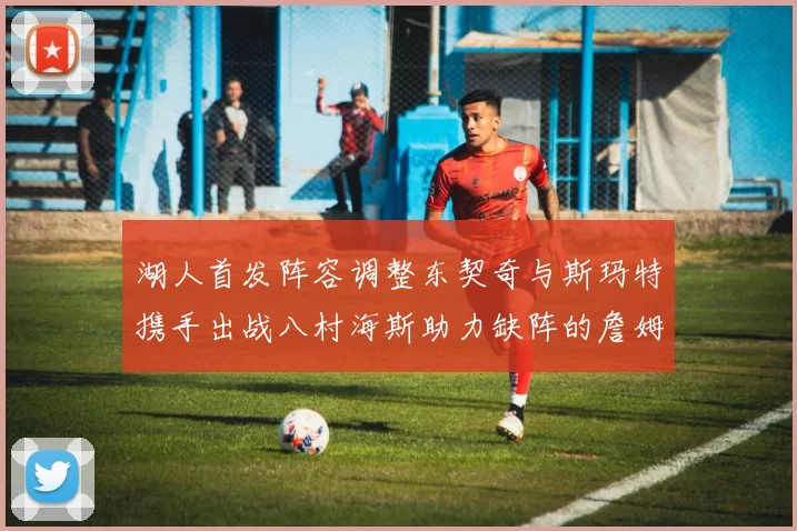 湖人首发阵容调整东契奇与斯玛特携手出战八村海斯助力缺阵的詹姆斯艾顿