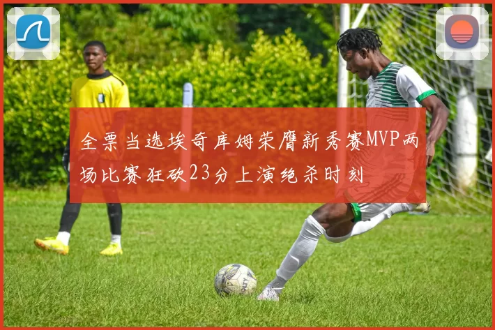 全票当选埃奇库姆荣膺新秀赛MVP两场比赛狂砍23分上演绝杀时刻