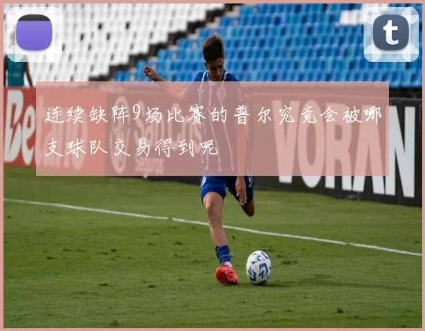 连续缺阵9场比赛的普尔究竟会被哪支球队交易得到呢