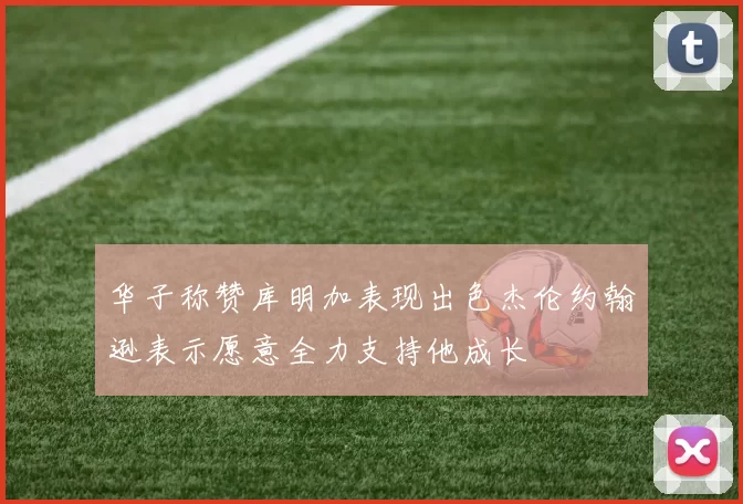 华子称赞库明加表现出色杰伦约翰逊表示愿意全力支持他成长