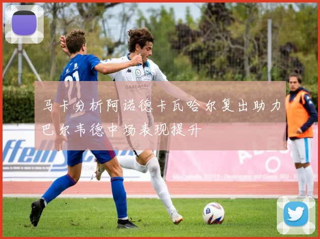 马卡分析阿诺德卡瓦哈尔复出助力巴尔韦德中场表现提升