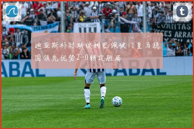 迪亚斯补时助攻姆巴佩破门皇马稳固领先优势2-0锁定胜局