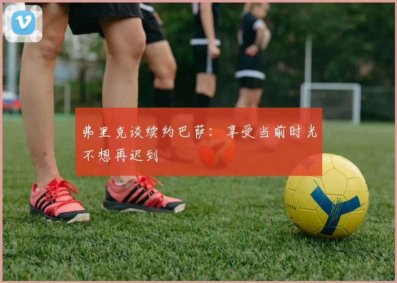 弗里克谈续约巴萨：享受当前时光不想再迟到