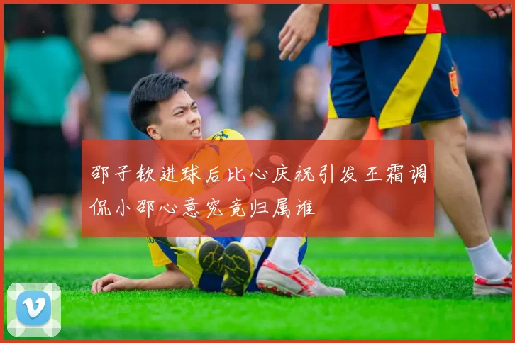 邵子钦进球后比心庆祝引发王霜调侃小邵心意究竟归属谁