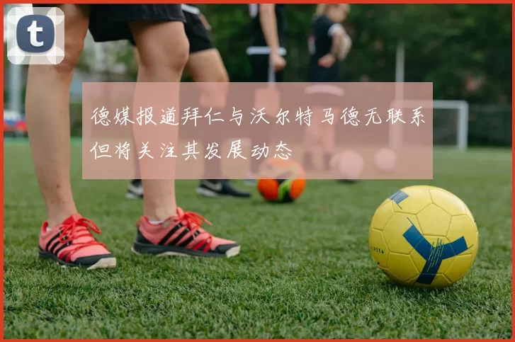 德媒报道拜仁与沃尔特马德无联系但将关注其发展动态