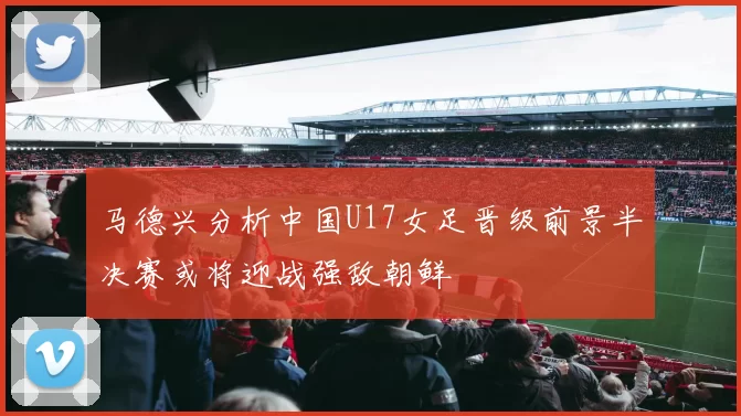 马德兴分析中国U17女足晋级前景半决赛或将迎战强敌朝鲜