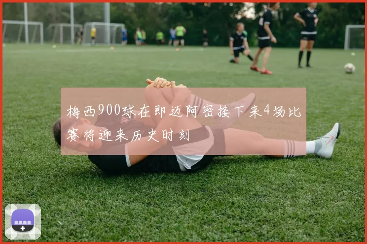 梅西900球在即迈阿密接下来4场比赛将迎来历史时刻