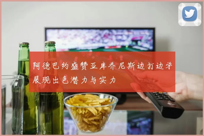 阿德巴约盛赞亚库乔尼斯边打边学展现出色潜力与实力