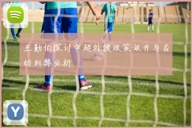 王勤伯探讨中超外援政策放开与否的利弊分析