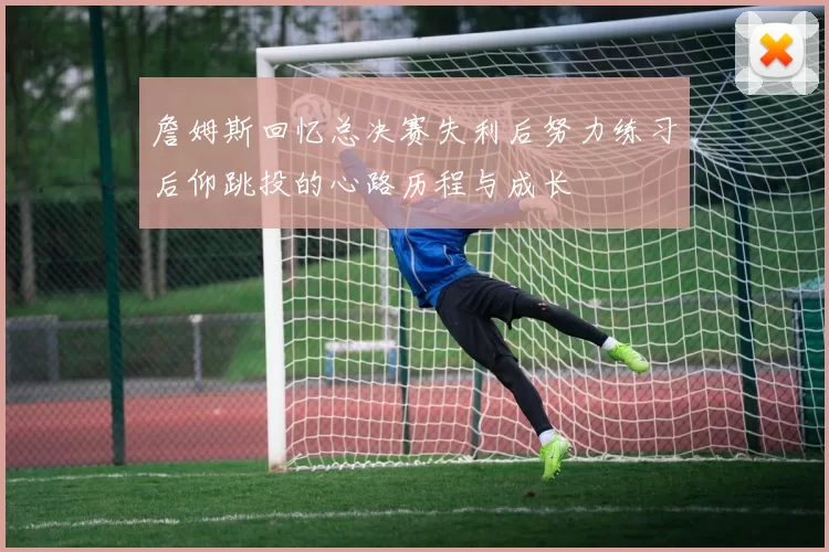 詹姆斯回忆总决赛失利后努力练习后仰跳投的心路历程与成长