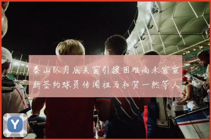 泰山队月底关窗引援困难尚未官宣新签约球员传闻祖马和贺一然等人