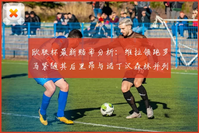 欧联杯最新赔率分析：维拉领跑罗马紧随其后里昂与诺丁汉森林并列争夺第三