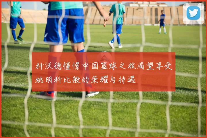 科沃德憧憬中国篮球之旅渴望享受姚明科比般的荣耀与待遇