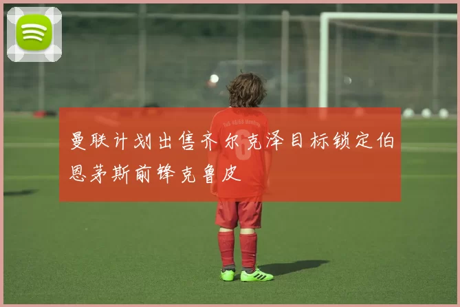 曼联计划出售齐尔克泽目标锁定伯恩茅斯前锋克鲁皮