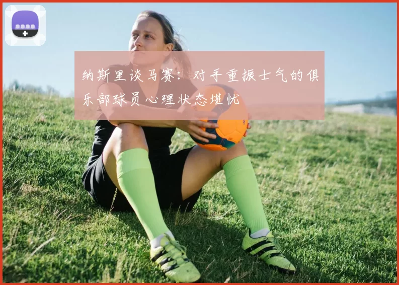 纳斯里谈马赛：对手重振士气的俱乐部球员心理状态堪忧