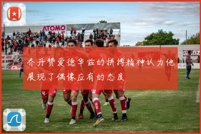 乔丹赞爱德华兹的拼搏精神认为他展现了偶像应有的态度